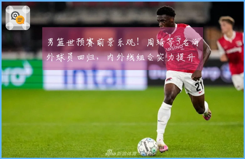 男篮世预赛前景乐观！周琦等3名海外球员回归，内外线组合实力提升！