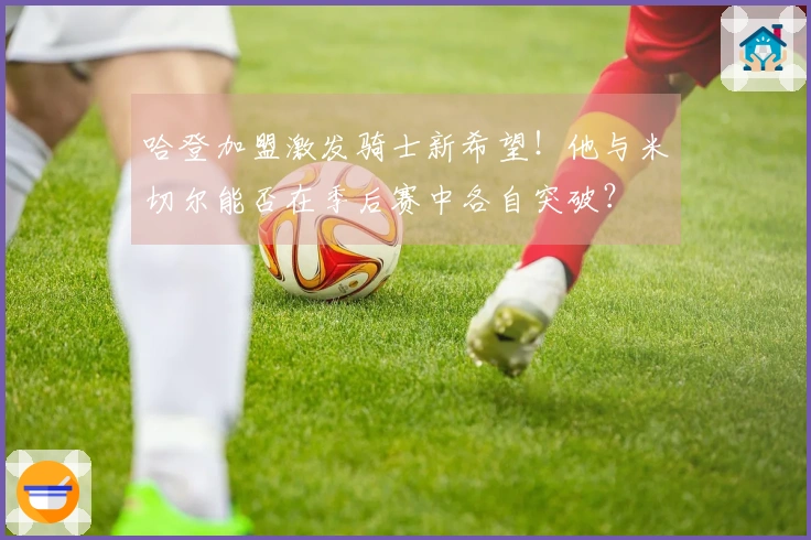 哈登加盟激发骑士新希望！他与米切尔能否在季后赛中各自突破？