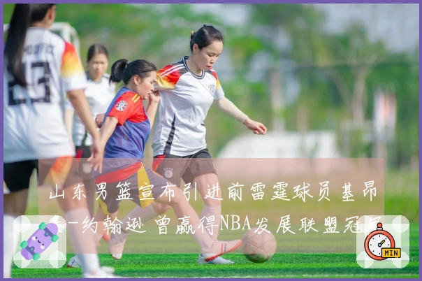 山东男篮宣布引进前雷霆球员基昂泰-约翰逊 曾赢得NBA发展联盟冠军