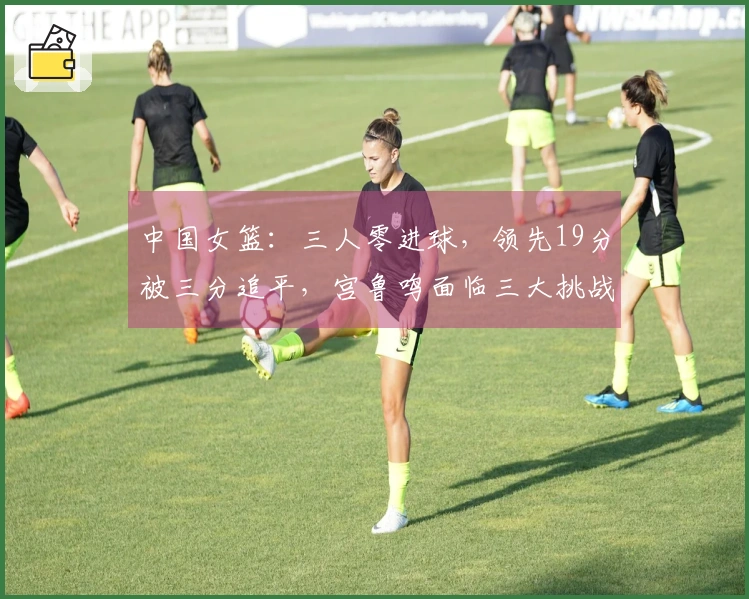 中国女篮：三人零进球，领先19分被三分追平，宫鲁鸣面临三大挑战