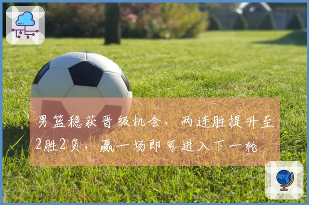 男篮稳获晋级机会，两连胜提升至2胜2负，赢一场即可进入下一轮