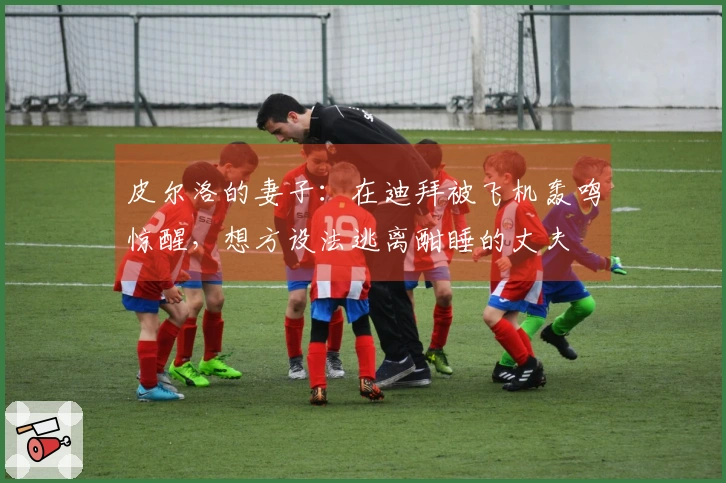 皮尔洛的妻子：在迪拜被飞机轰鸣惊醒，想方设法逃离酣睡的丈夫