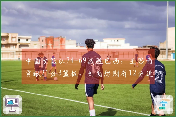 中国女篮以74-69战胜巴西，王思雨贡献21分3篮板，刘禹彤则有12分进账