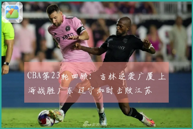 CBA第23轮回顾：吉林逆袭广厦 上海战胜广东 辽宁加时击败江苏