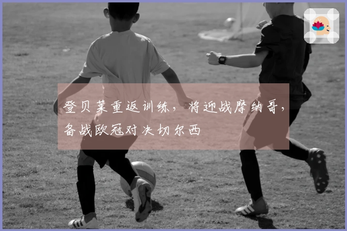 登贝莱重返训练，将迎战摩纳哥，备战欧冠对决切尔西