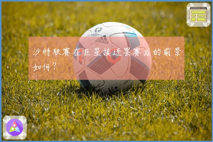 沙特联赛在巨星接连罢赛后的前景如何？