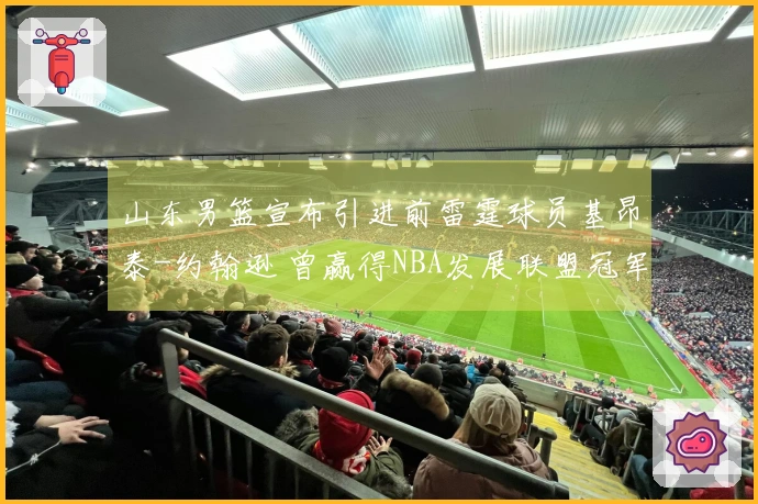 山东男篮宣布引进前雷霆球员基昂泰-约翰逊 曾赢得NBA发展联盟冠军