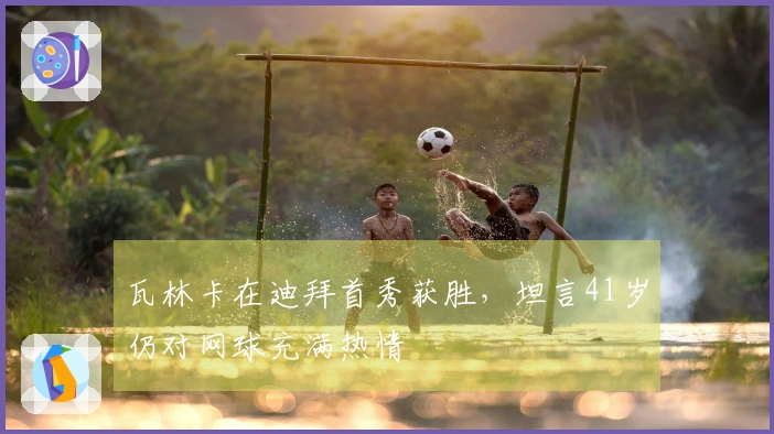 瓦林卡在迪拜首秀获胜，坦言41岁仍对网球充满热情