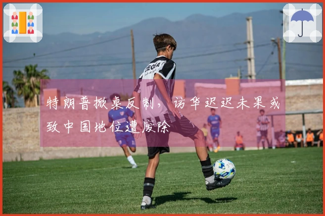 特朗普掀桌反制，访华迟迟未果或致中国地位遭废除