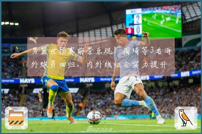 男篮世预赛前景乐观！周琦等3名海外球员回归，内外线组合实力提升！