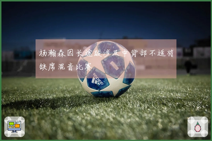 杨瀚森因长途跋涉及中背部不适将缺席混音比赛
