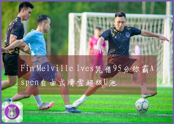 Fin Melville Ives凭借95分称霸Aspen自由式滑雪超级U池