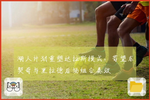 湖人计划重塑达拉斯模式，寄望东契奇与里拉德后场组合奏效