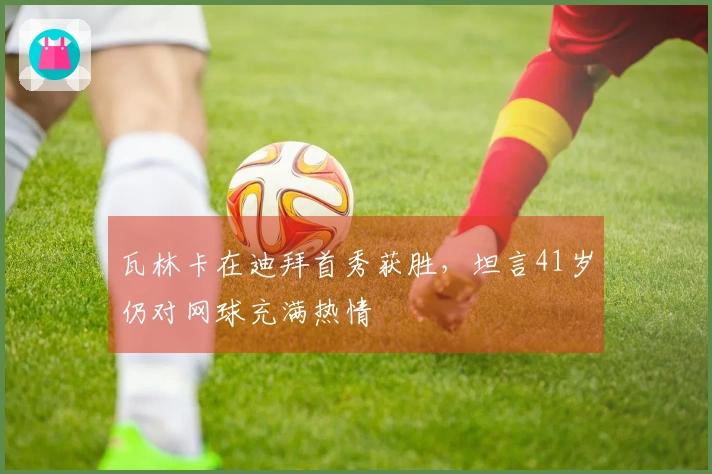 瓦林卡在迪拜首秀获胜，坦言41岁仍对网球充满热情