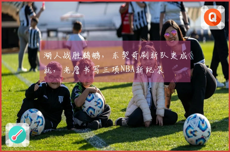 湖人战胜鹈鹕，东契奇刷新队史成就，老詹书写三项NBA新纪录