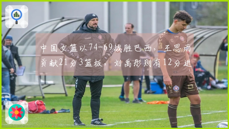 中国女篮以74-69战胜巴西，王思雨贡献21分3篮板，刘禹彤则有12分进账