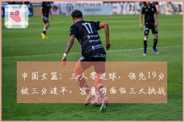 中国女篮：三人零进球，领先19分被三分追平，宫鲁鸣面临三大挑战