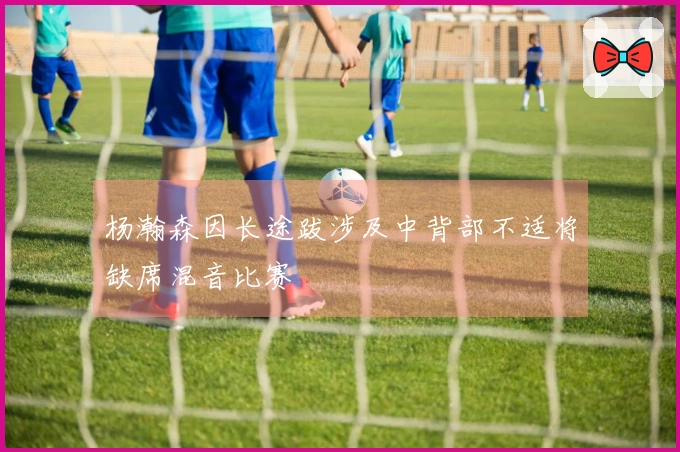 杨瀚森因长途跋涉及中背部不适将缺席混音比赛