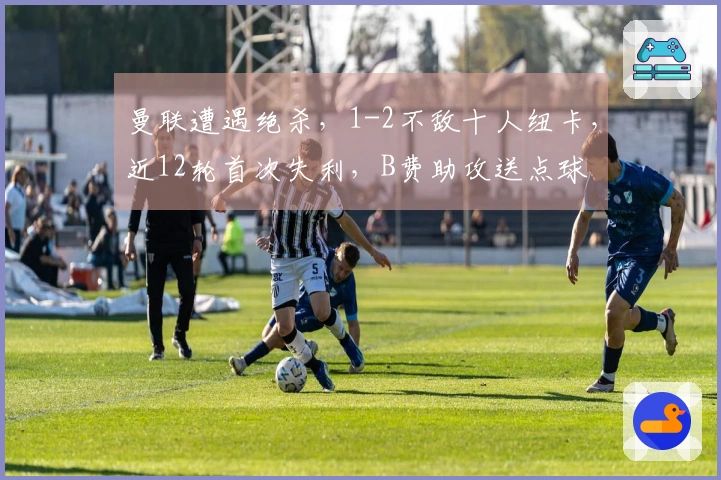 曼联遭遇绝杀，1-2不敌十人纽卡，近12轮首次失利，B费助攻送点球