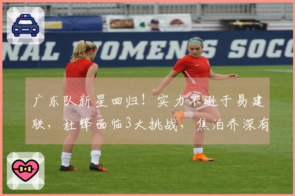 广东队新星回归！实力不逊于易建联，杜锋面临3大挑战，焦泊乔深有感触