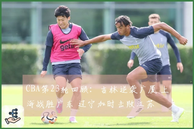 CBA第23轮回顾：吉林逆袭广厦 上海战胜广东 辽宁加时击败江苏