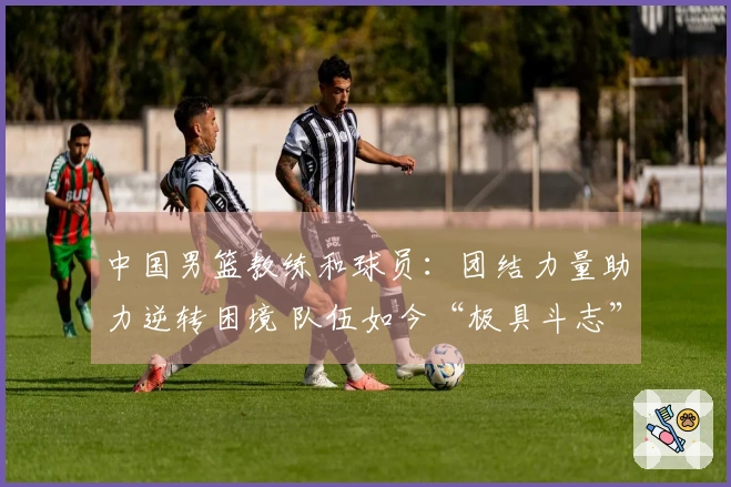 中国男篮教练和球员：团结力量助力逆转困境 队伍如今“极具斗志”